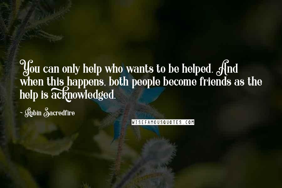 Robin Sacredfire Quotes: You can only help who wants to be helped. And when this happens, both people become friends as the help is acknowledged.