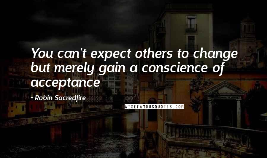 Robin Sacredfire Quotes: You can't expect others to change but merely gain a conscience of acceptance