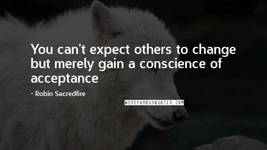 Robin Sacredfire Quotes: You can't expect others to change but merely gain a conscience of acceptance