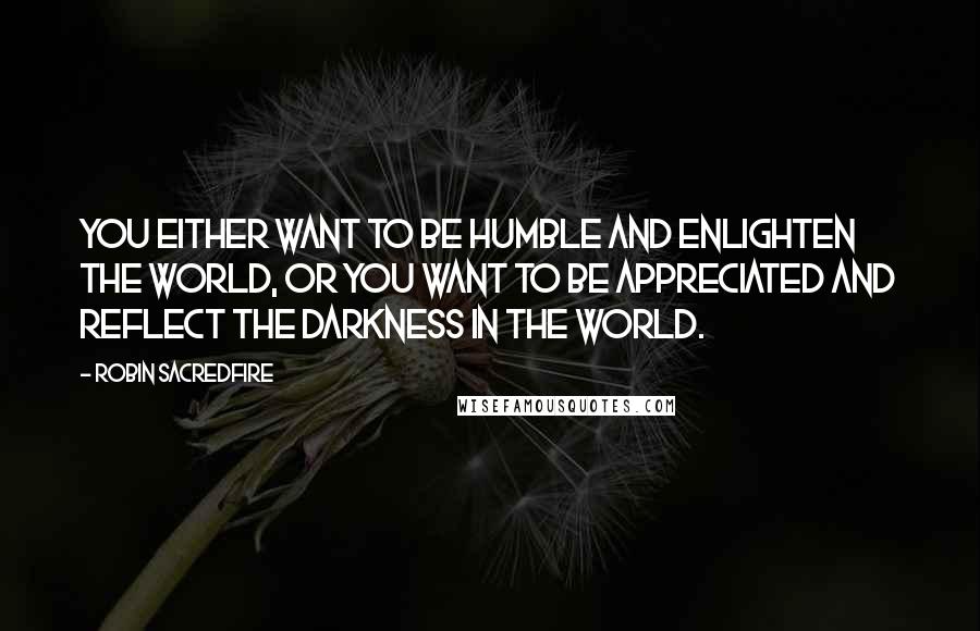 Robin Sacredfire Quotes: You either want to be humble and enlighten the world, or you want to be appreciated and reflect the darkness in the world.