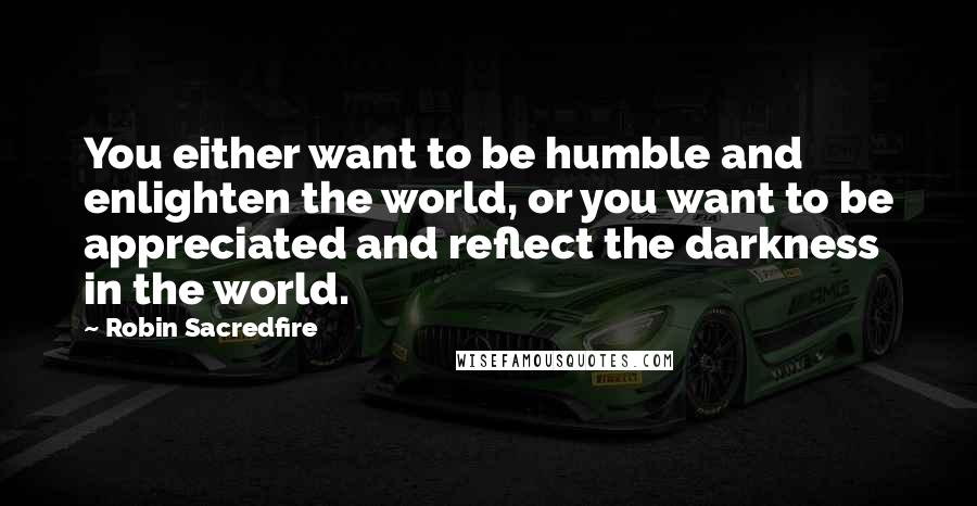 Robin Sacredfire Quotes: You either want to be humble and enlighten the world, or you want to be appreciated and reflect the darkness in the world.