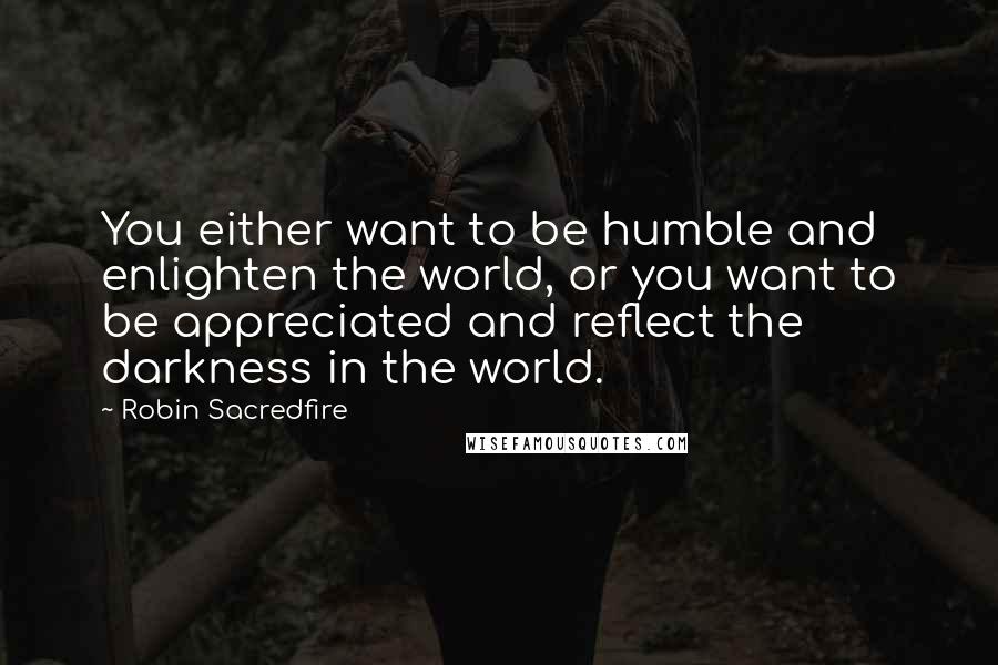 Robin Sacredfire Quotes: You either want to be humble and enlighten the world, or you want to be appreciated and reflect the darkness in the world.