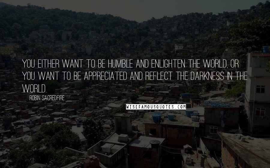 Robin Sacredfire Quotes: You either want to be humble and enlighten the world, or you want to be appreciated and reflect the darkness in the world.