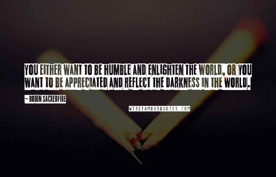 Robin Sacredfire Quotes: You either want to be humble and enlighten the world, or you want to be appreciated and reflect the darkness in the world.