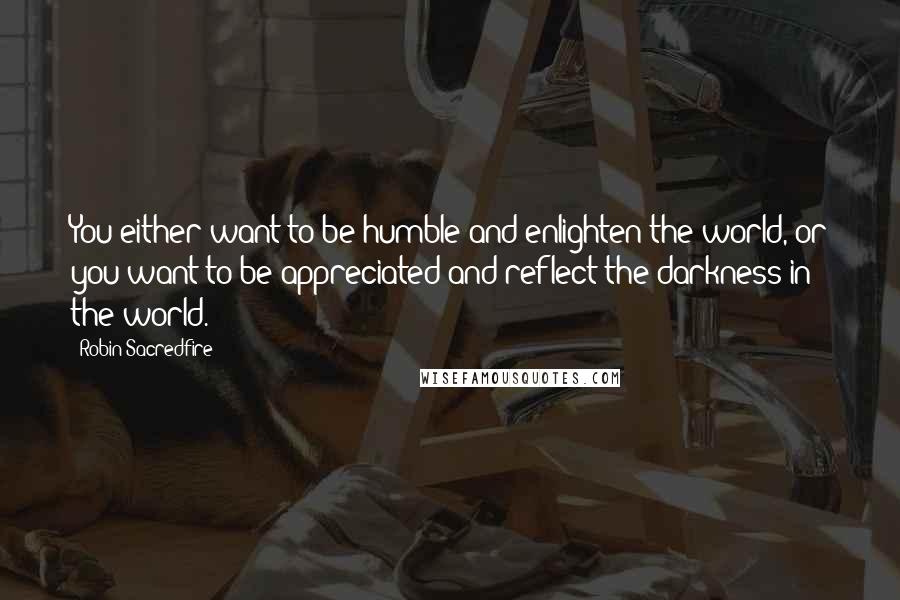 Robin Sacredfire Quotes: You either want to be humble and enlighten the world, or you want to be appreciated and reflect the darkness in the world.