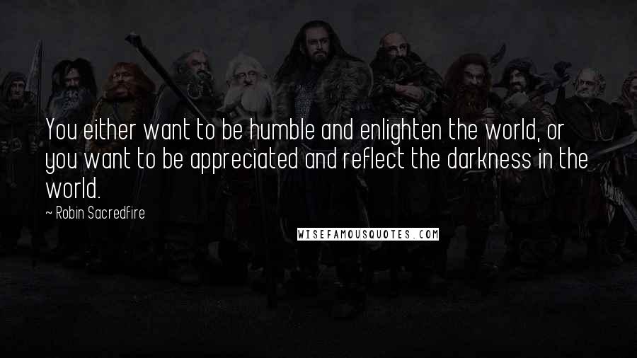 Robin Sacredfire Quotes: You either want to be humble and enlighten the world, or you want to be appreciated and reflect the darkness in the world.