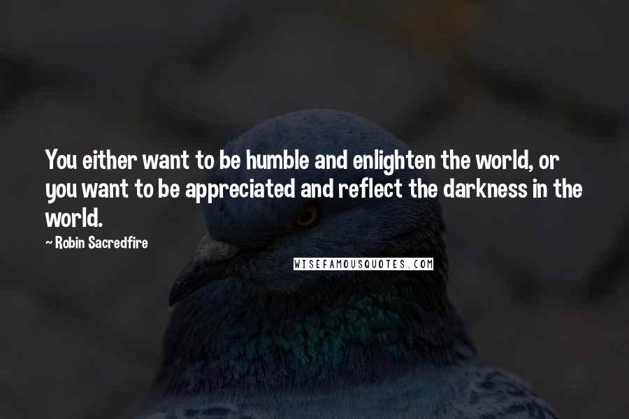 Robin Sacredfire Quotes: You either want to be humble and enlighten the world, or you want to be appreciated and reflect the darkness in the world.