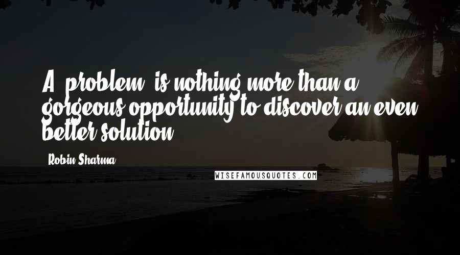Robin Sharma Quotes: A 'problem' is nothing more than a gorgeous opportunity to discover an even better solution.