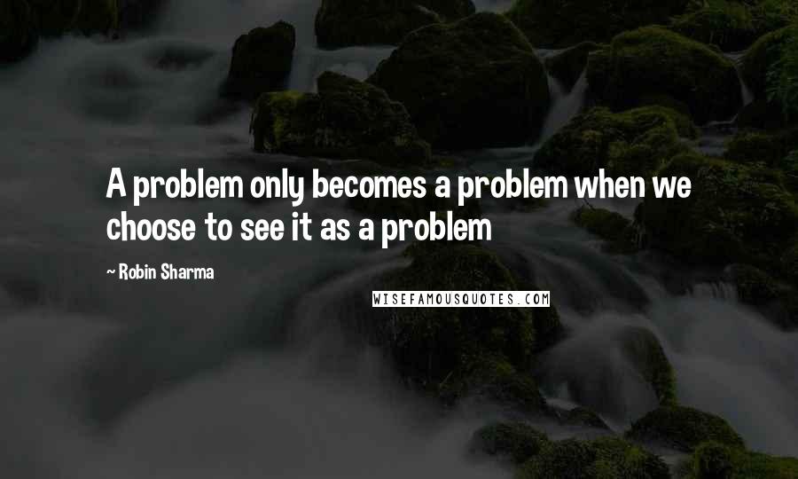 Robin Sharma Quotes: A problem only becomes a problem when we choose to see it as a problem