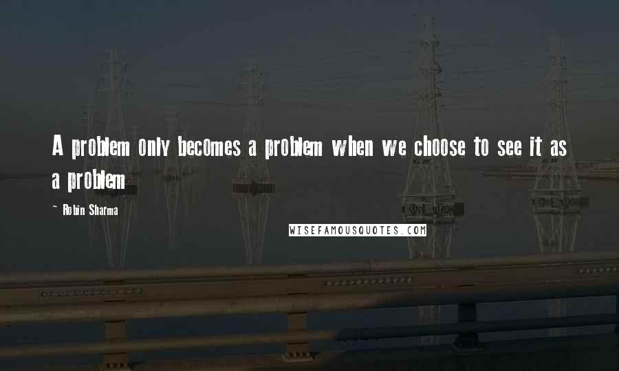 Robin Sharma Quotes: A problem only becomes a problem when we choose to see it as a problem