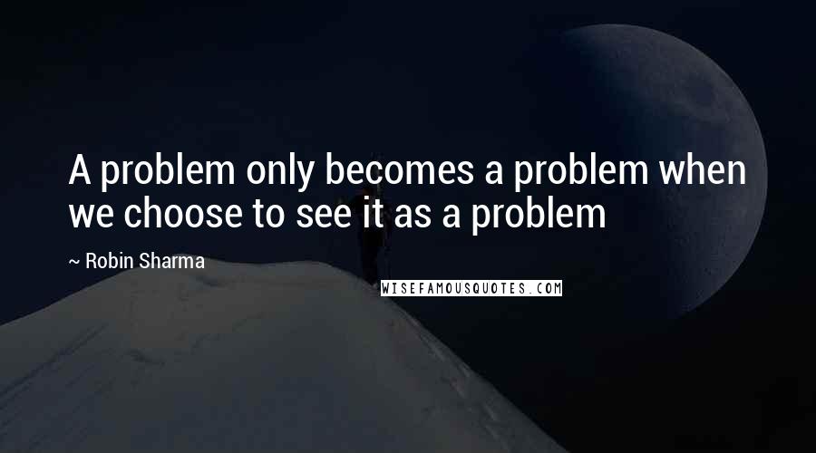 Robin Sharma Quotes: A problem only becomes a problem when we choose to see it as a problem