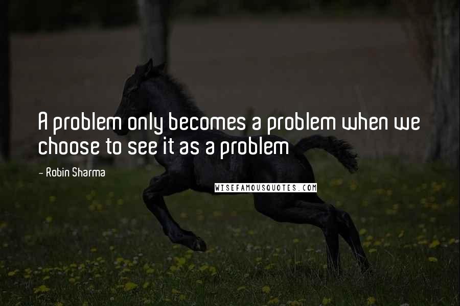 Robin Sharma Quotes: A problem only becomes a problem when we choose to see it as a problem