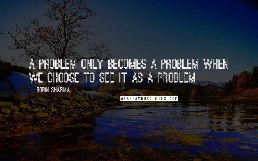 Robin Sharma Quotes: A problem only becomes a problem when we choose to see it as a problem