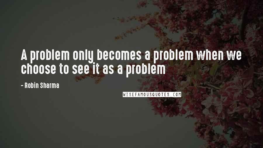 Robin Sharma Quotes: A problem only becomes a problem when we choose to see it as a problem
