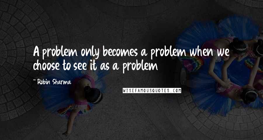 Robin Sharma Quotes: A problem only becomes a problem when we choose to see it as a problem