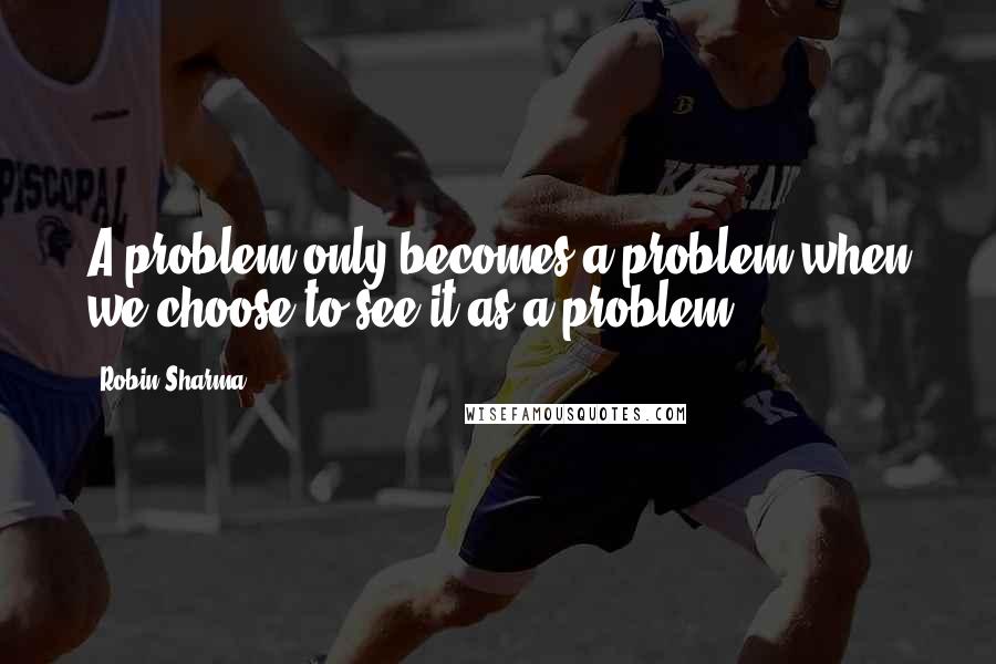 Robin Sharma Quotes: A problem only becomes a problem when we choose to see it as a problem