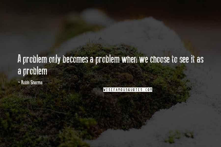 Robin Sharma Quotes: A problem only becomes a problem when we choose to see it as a problem