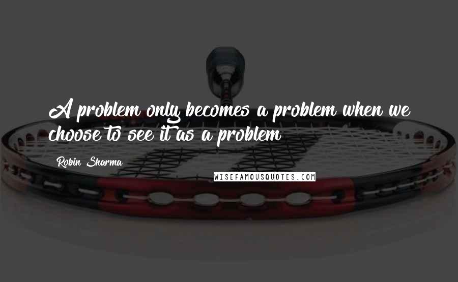 Robin Sharma Quotes: A problem only becomes a problem when we choose to see it as a problem