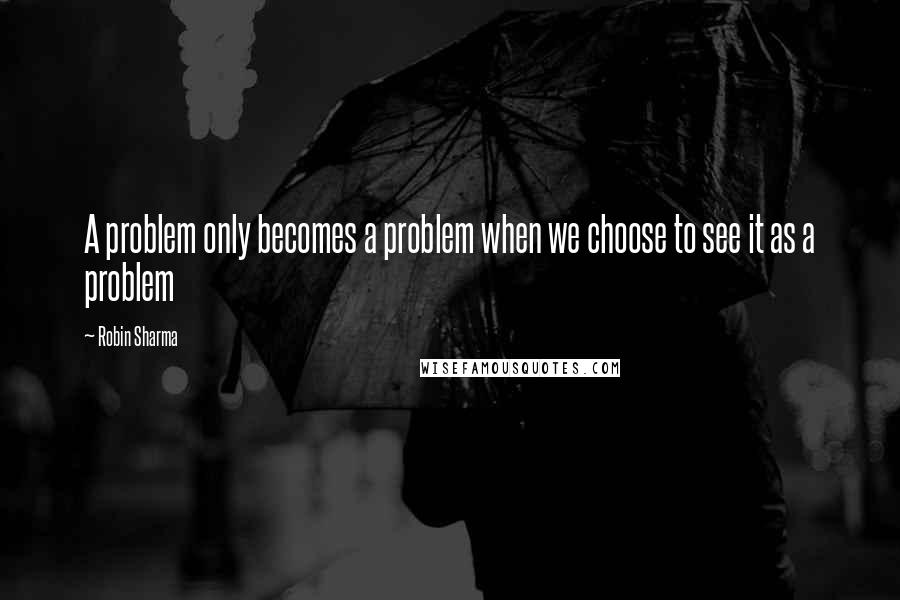 Robin Sharma Quotes: A problem only becomes a problem when we choose to see it as a problem