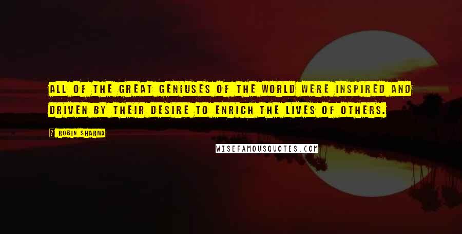 Robin Sharma Quotes: All of the great geniuses of the world were inspired and driven by their desire to enrich the lives of others.