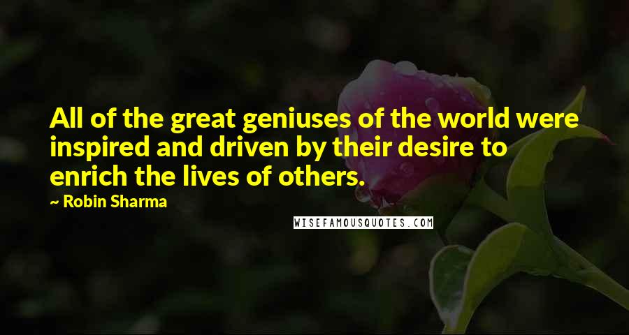 Robin Sharma Quotes: All of the great geniuses of the world were inspired and driven by their desire to enrich the lives of others.