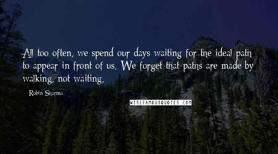 Robin Sharma Quotes: All too often, we spend our days waiting for the ideal path to appear in front of us. We forget that paths are made by walking, not waiting.