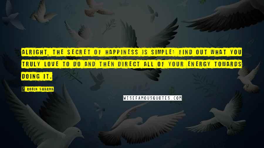 Robin Sharma Quotes: Alright, the secret of happiness is simple: find out what you truly love to do and then direct all of your energy towards doing it.