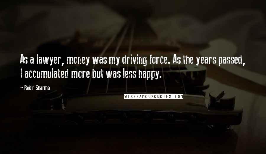 Robin Sharma Quotes: As a lawyer, money was my driving force. As the years passed, I accumulated more but was less happy.