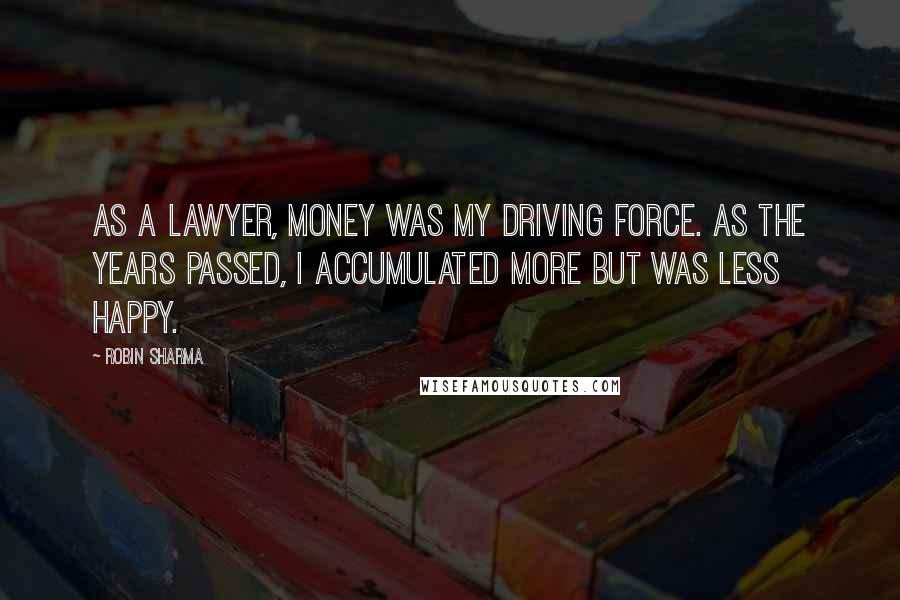 Robin Sharma Quotes: As a lawyer, money was my driving force. As the years passed, I accumulated more but was less happy.