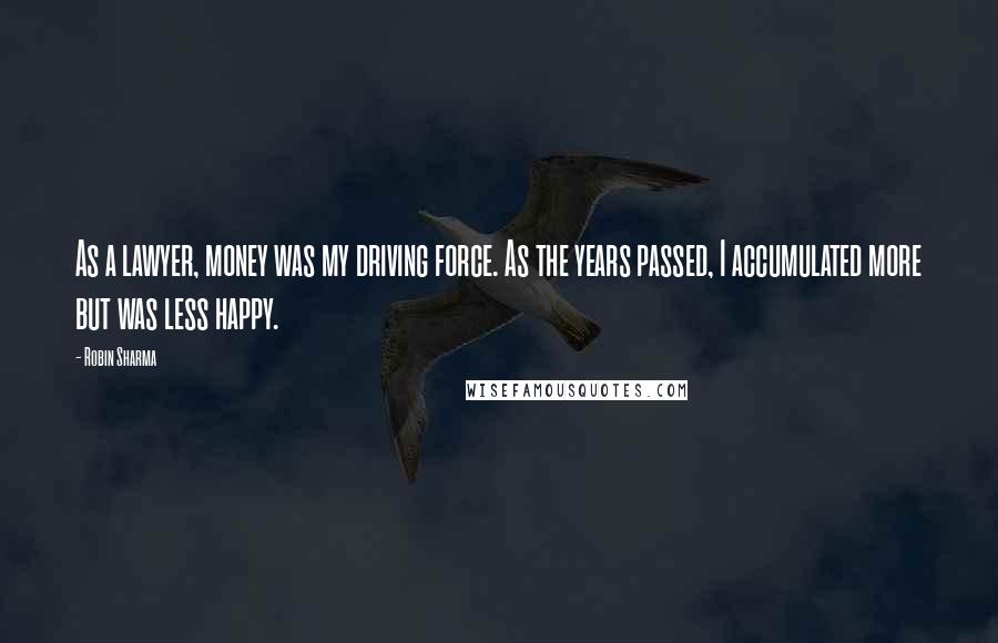 Robin Sharma Quotes: As a lawyer, money was my driving force. As the years passed, I accumulated more but was less happy.