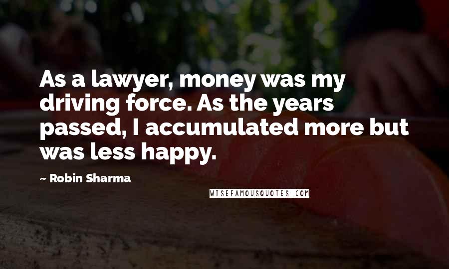 Robin Sharma Quotes: As a lawyer, money was my driving force. As the years passed, I accumulated more but was less happy.