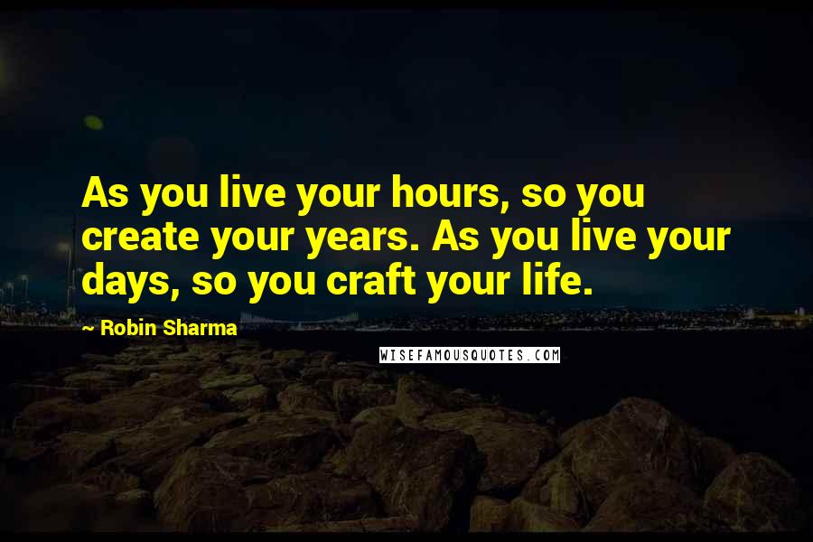 Robin Sharma Quotes: As you live your hours, so you create your years. As you live your days, so you craft your life.