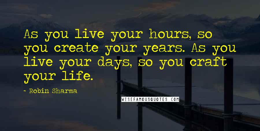 Robin Sharma Quotes: As you live your hours, so you create your years. As you live your days, so you craft your life.