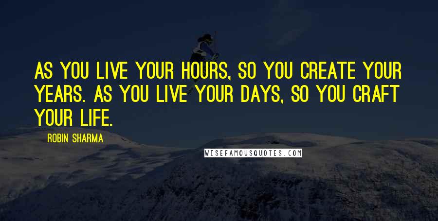 Robin Sharma Quotes: As you live your hours, so you create your years. As you live your days, so you craft your life.