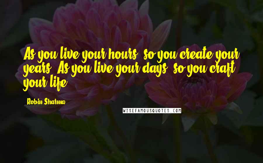 Robin Sharma Quotes: As you live your hours, so you create your years. As you live your days, so you craft your life.