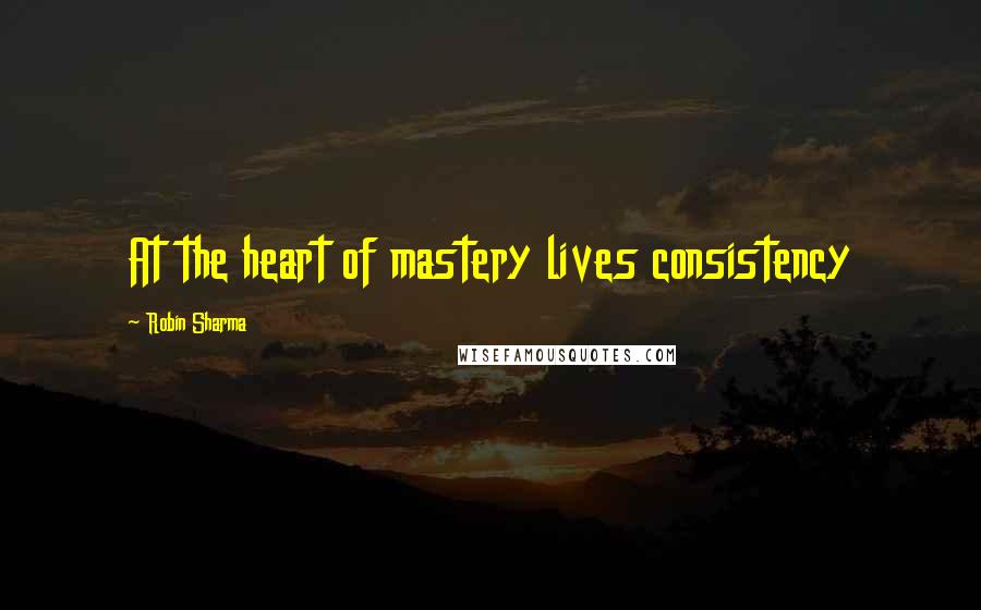 Robin Sharma Quotes: At the heart of mastery lives consistency