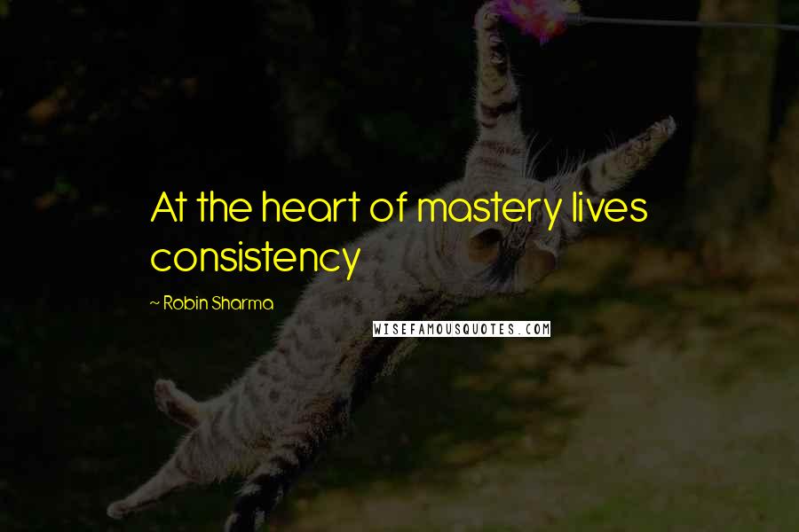 Robin Sharma Quotes: At the heart of mastery lives consistency