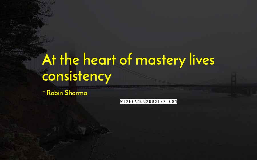 Robin Sharma Quotes: At the heart of mastery lives consistency