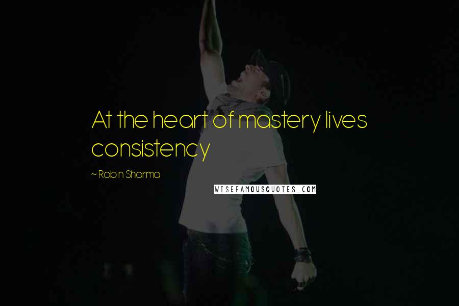 Robin Sharma Quotes: At the heart of mastery lives consistency