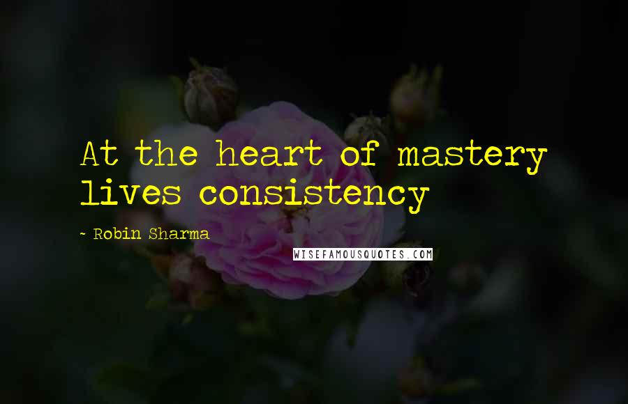 Robin Sharma Quotes: At the heart of mastery lives consistency