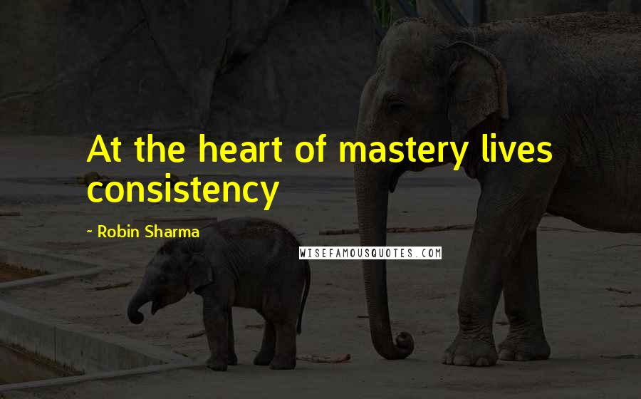 Robin Sharma Quotes: At the heart of mastery lives consistency