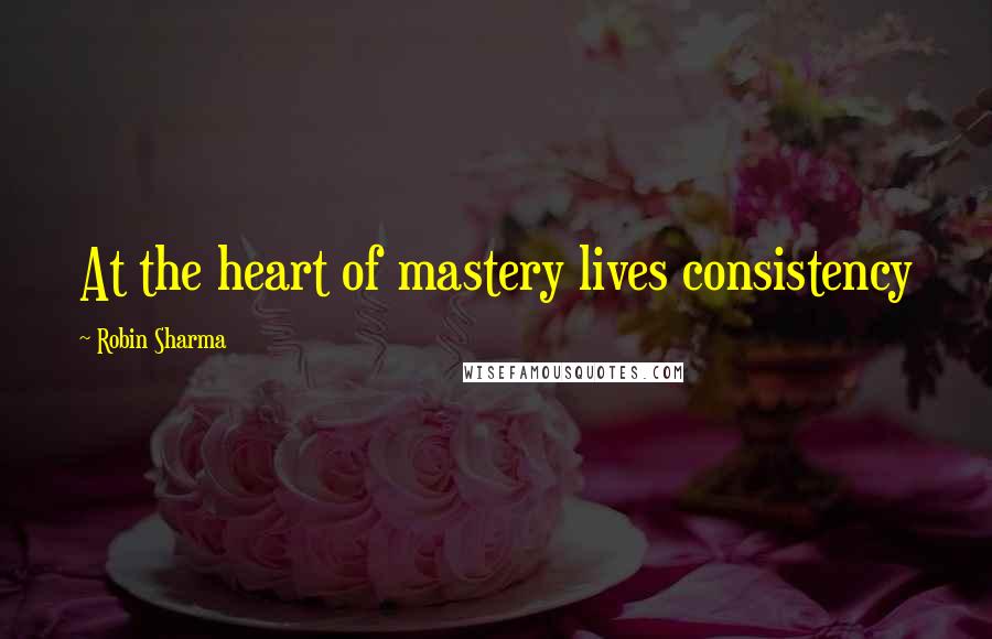 Robin Sharma Quotes: At the heart of mastery lives consistency