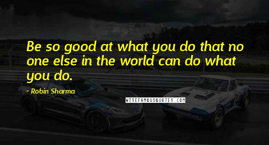 Robin Sharma Quotes: Be so good at what you do that no one else in the world can do what you do.