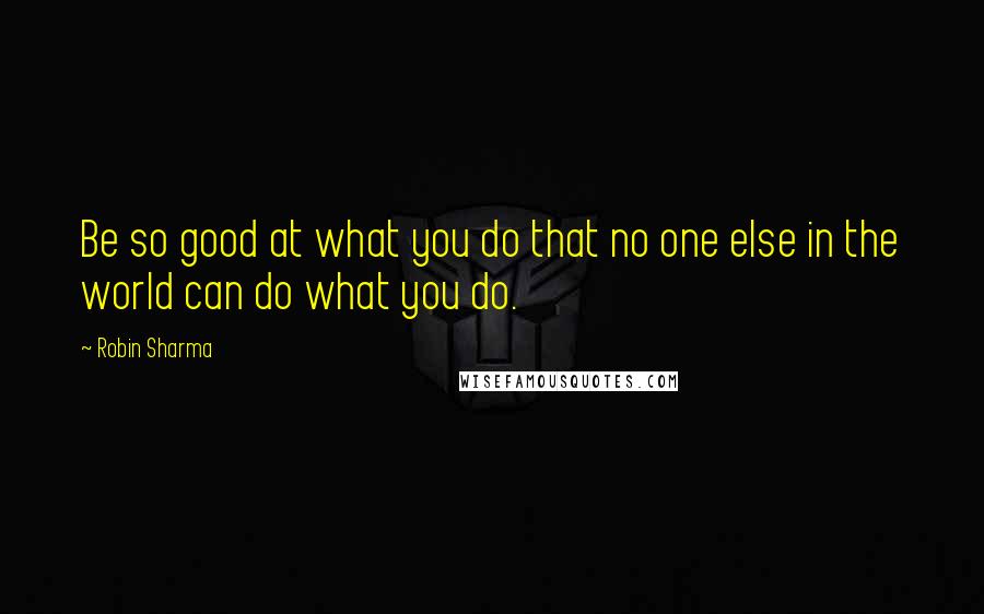 Robin Sharma Quotes: Be so good at what you do that no one else in the world can do what you do.