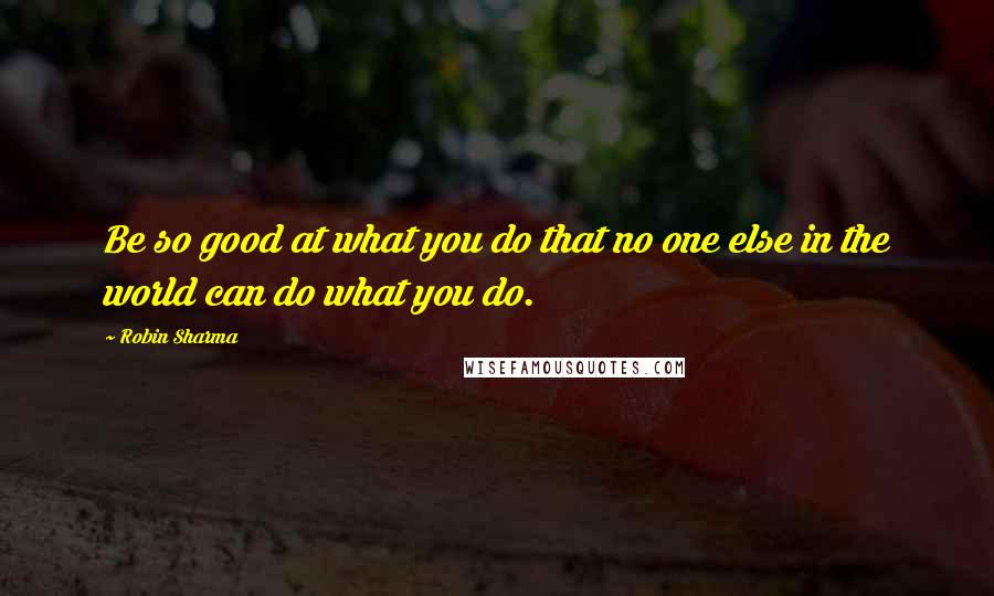 Robin Sharma Quotes: Be so good at what you do that no one else in the world can do what you do.