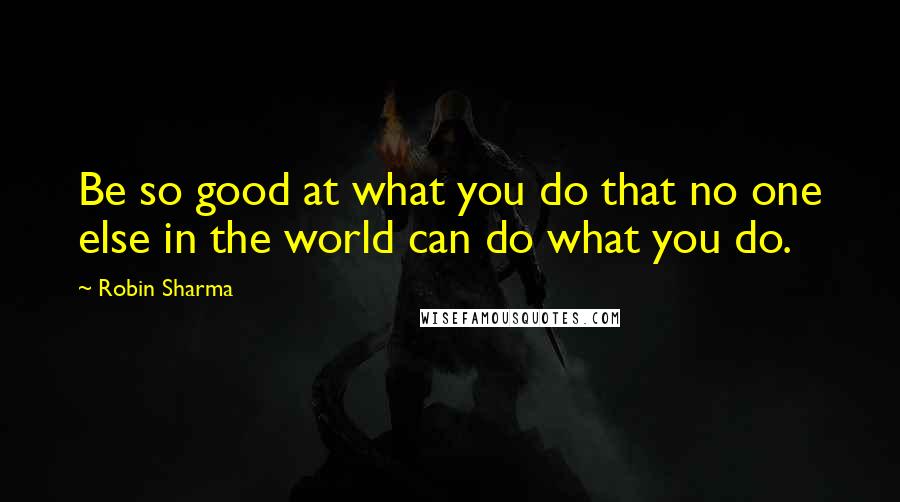 Robin Sharma Quotes: Be so good at what you do that no one else in the world can do what you do.