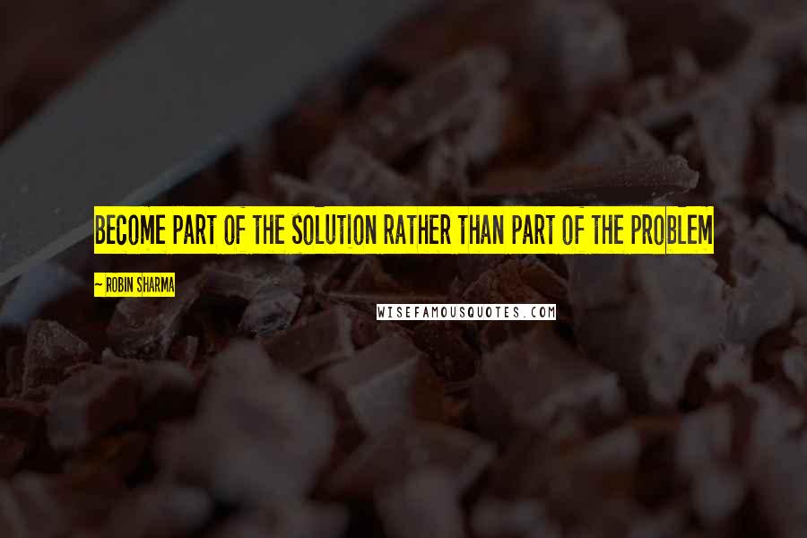 Robin Sharma Quotes: Become part of the solution rather than part of the problem