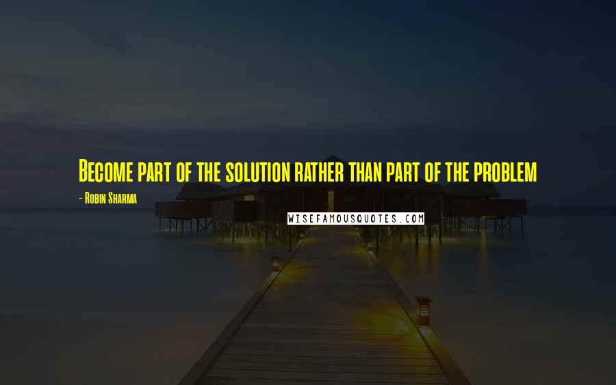 Robin Sharma Quotes: Become part of the solution rather than part of the problem