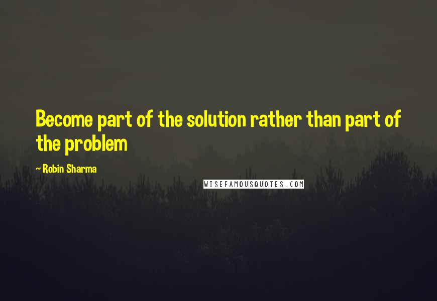 Robin Sharma Quotes: Become part of the solution rather than part of the problem