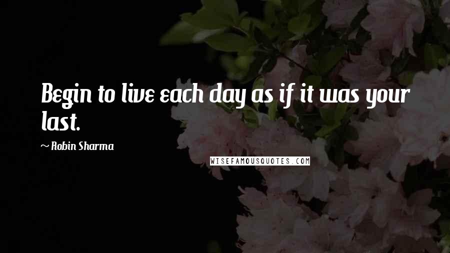 Robin Sharma Quotes: Begin to live each day as if it was your last.